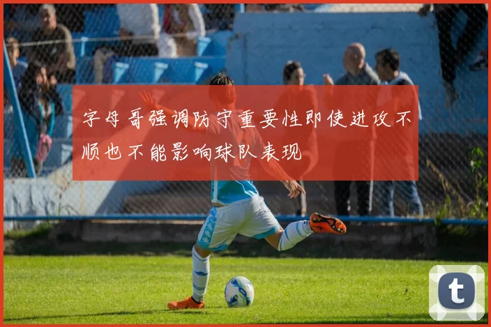 字母哥强调防守重要性即使进攻不顺也不能影响球队表现