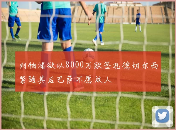 利物浦欲以8000万欧签孔德切尔西紧随其后巴萨不愿放人