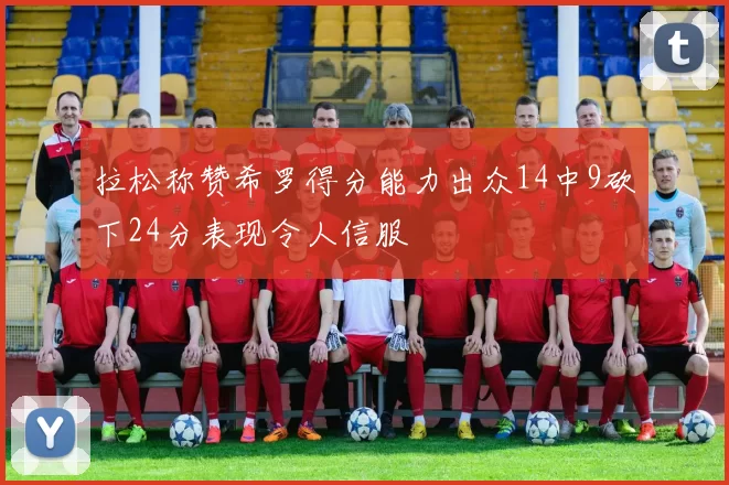 拉松称赞希罗得分能力出众14中9砍下24分表现令人信服