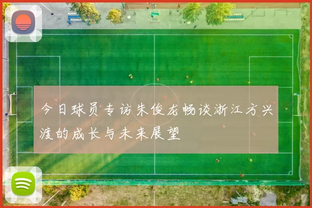 今日球员专访朱俊龙畅谈浙江方兴渡的成长与未来展望