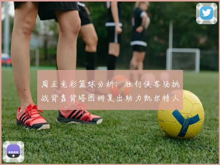 周五竞彩篮球分析：独行侠客场挑战背靠背塔图姆复出助力凯尔特人
