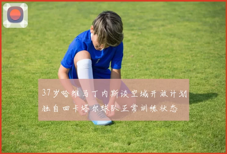 37岁哈维马丁内斯谈空域开放计划独自回卡塔尔球队正常训练状态
