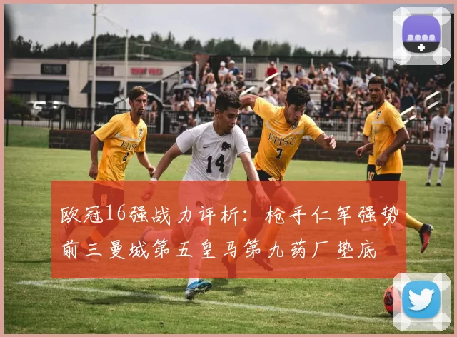 欧冠16强战力评析：枪手仁军强势前三曼城第五皇马第九药厂垫底