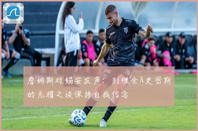 詹姆斯对锡安发声：别理会A史密斯的无稽之谈保持自我信念