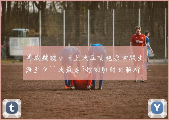 再战鹈鹕小卡上次压哨绝杀回顾生涯至今11次最后5秒制胜时刻解析
