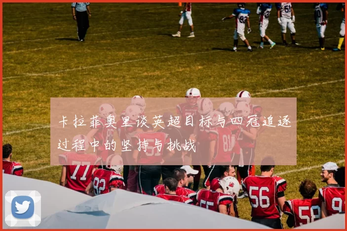 卡拉菲奥里谈英超目标与四冠追逐过程中的坚持与挑战