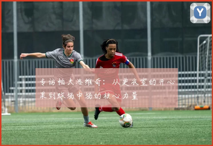 专访帕夫洛维奇：从更衣室的开心果到球场中场的核心力量