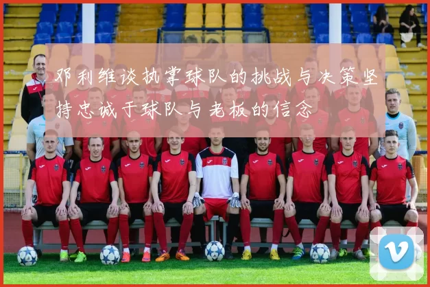 邓利维谈执掌球队的挑战与决策坚持忠诚于球队与老板的信念