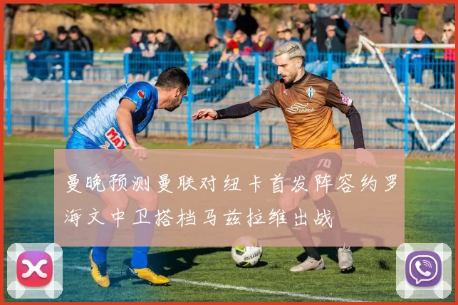 曼晚预测曼联对纽卡首发阵容约罗海文中卫搭档马兹拉维出战