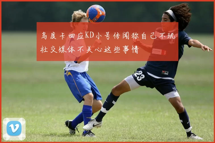乌度卡回应KD小号传闻称自己不玩社交媒体不关心这些事情