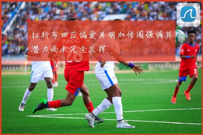 拉科布回应偏爱库明加传闻强调其潜力尚未完全发挥