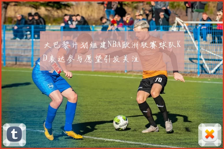 大巴黎计划组建NBA欧洲联赛球队KD表达参与愿望引发关注