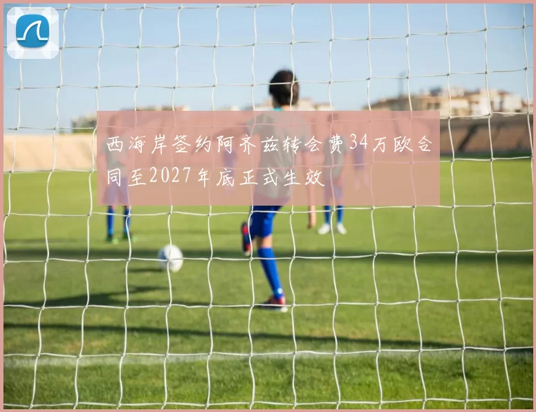西海岸签约阿齐兹转会费34万欧合同至2027年底正式生效
