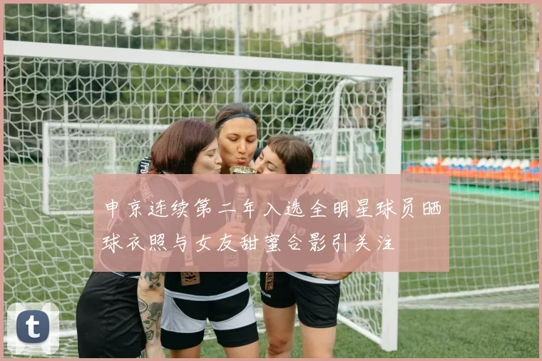 申京连续第二年入选全明星球员晒球衣照与女友甜蜜合影引关注