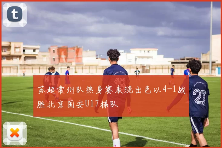 苏超常州队热身赛表现出色以4-1战胜北京国安U17梯队