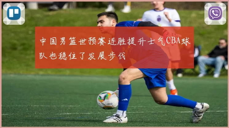 中国男篮世预赛连胜提升士气CBA球队也稳住了发展步伐