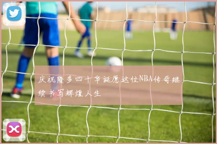 庆祝隆多四十华诞愿这位NBA传奇继续书写辉煌人生