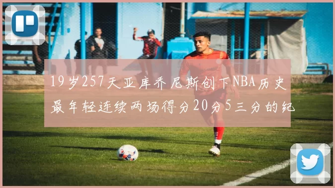 19岁257天亚库乔尼斯创下NBA历史最年轻连续两场得分20分5三分的纪录