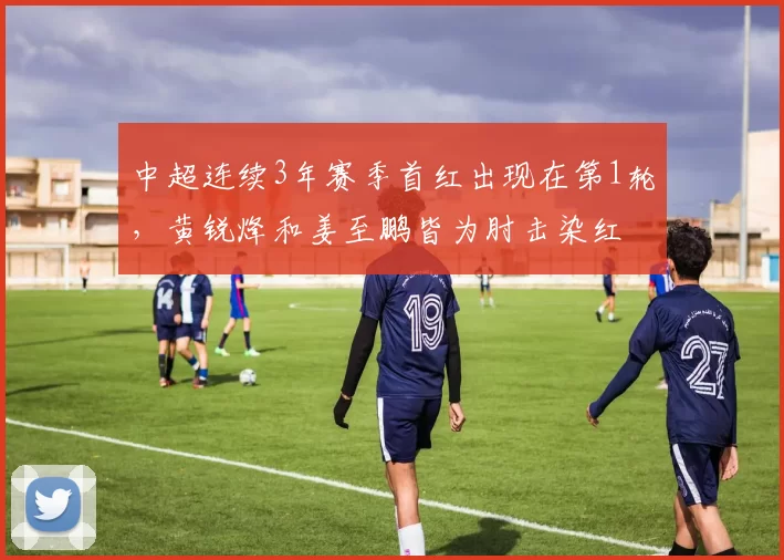 中超连续3年赛季首红出现在第1轮，黄锐烽和姜至鹏皆为肘击染红