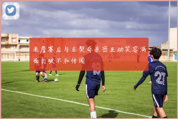 老詹赛后与东契奇亲密互动笑容满面打破不和传闻