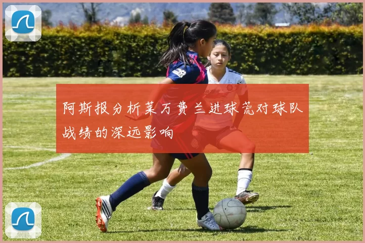 阿斯报分析莱万费兰进球荒对球队战绩的深远影响