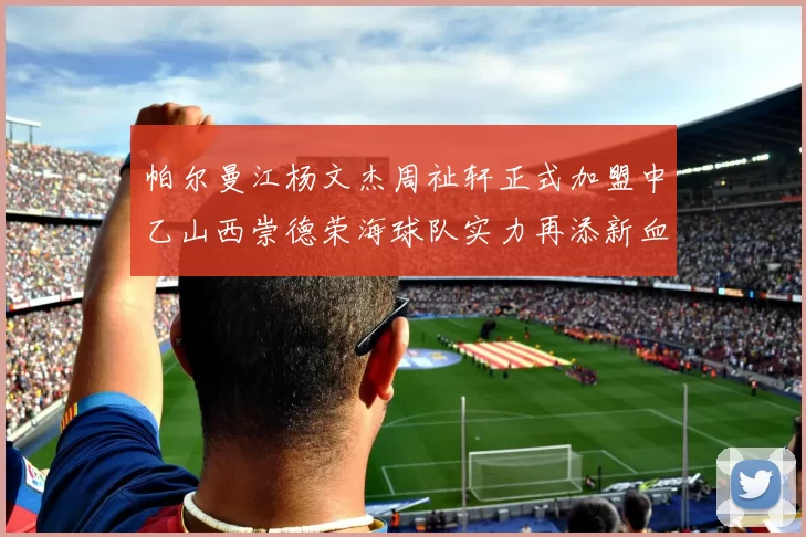 帕尔曼江杨文杰周祉轩正式加盟中乙山西崇德荣海球队实力再添新血