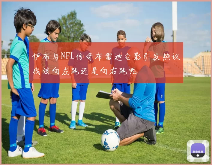 伊布与NFL传奇布雷迪合影引发热议我该向左跑还是向右跑呢