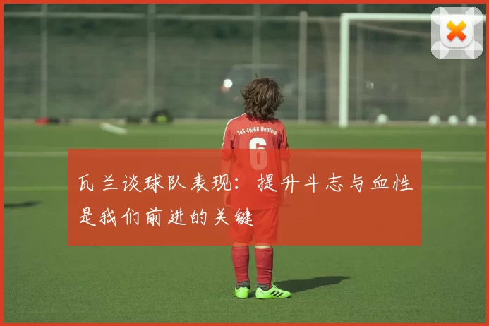 瓦兰谈球队表现：提升斗志与血性是我们前进的关键