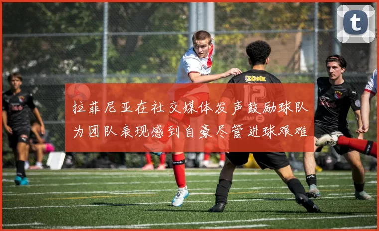 拉菲尼亚在社交媒体发声鼓励球队为团队表现感到自豪尽管进球艰难