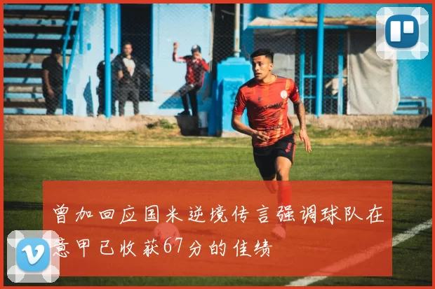 曾加回应国米逆境传言强调球队在意甲已收获67分的佳绩